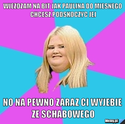 WJEZDZAM NA BIT JAK PAULINA DO MIESNEGO CHCESZ PODSKOCZYC JEJ NO NA PEWNO ZARAZ CI WYJEBIE ZE SCHABOWEGO