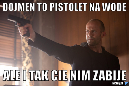 Dojmen to pistolet na wode  ale i tak cie nim zabije