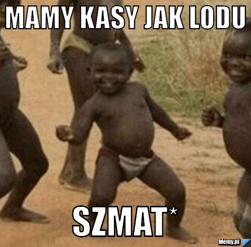 MAmy kasy jak lodu szmat*