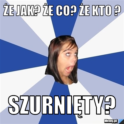 ŻE JAK? ŻE CO? ŻE KTO ? SZURNIĘTY?