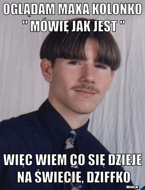 Oglądam maxa kolonko " m&oacute;wię jak jest " więc wiem co się dzieje na świecie, dziffko