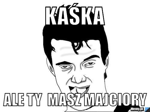 Kaśka  ale ty  masz majciory 