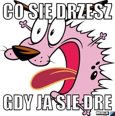 Co sie drzesz gdy ja sie dre