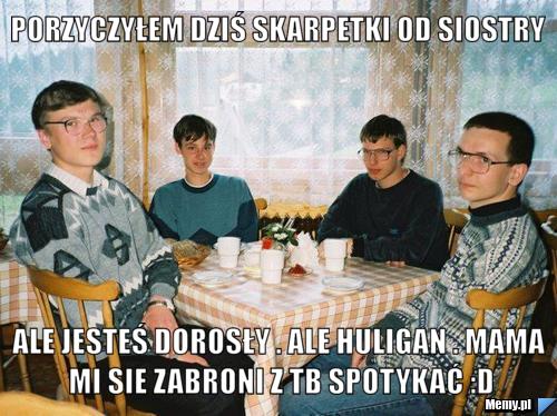 Porzyczyłem dziś skarpetki od siostry Ale jesteś dorosły . Ale huligan . Mama mi sie zabroni z tb spotykać :D