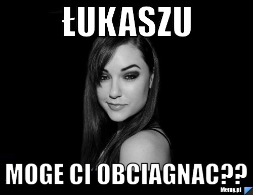 Łukaszu Moge Ci obciagnac??