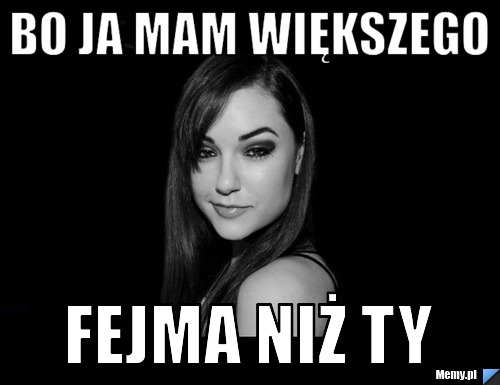 BO JA MAM WIĘKSZEGO FEJMA NIŻ TY
