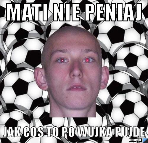 Mati nie peniaj jak cos to po wujka pujde