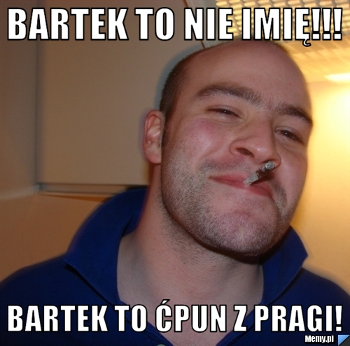 Bartek to nie imię!!! Bartek to ćpun z Pragi!