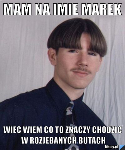 Mam na imie marek wiec wiem co to znaczy chodzic w rozjebanych butach