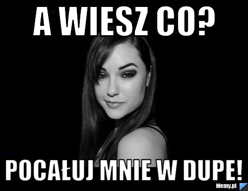 A wiesz co?  Pocałuj mnie w dupe!
