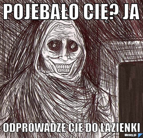 Pojebało cię? ja  odprowadze cie do łazienki