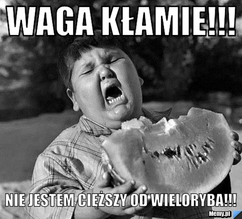  Waga kłamie!!!  Nie jestem cięższy od wieloryba!!! 