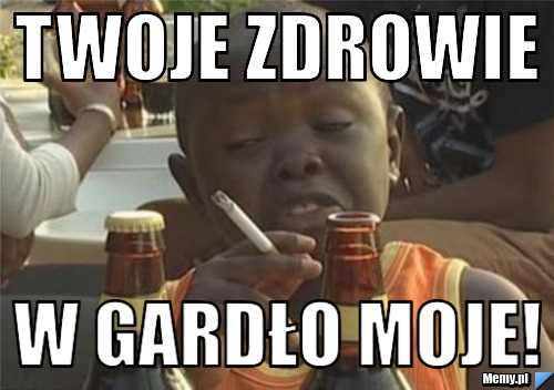 Twoje zdrowie w gardło moje!