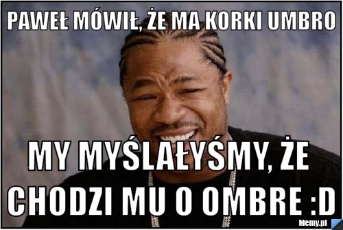 Paweł mówił, że ma korki umbro my myślałyśmy, że chodzi mu o ombre :D