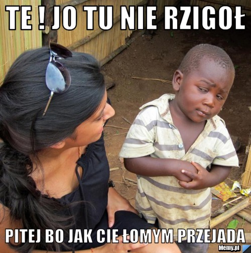 Te ! jo tu nie rzigoł pitej bo jak cie łomym przejada 