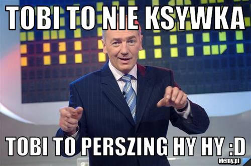 Tobi to nie ksywka tobi to perszing Hy hy :D