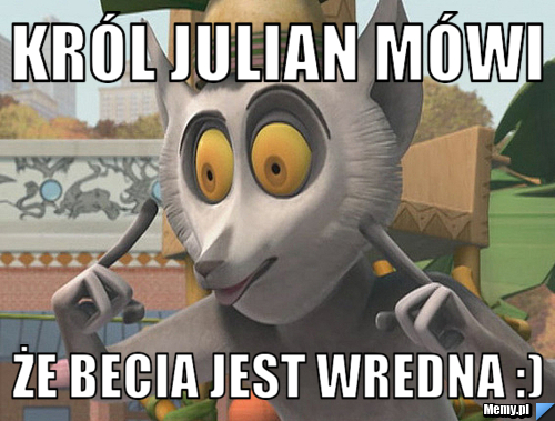 Król Julian mówi że Becia jest Wredna :)