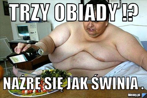 Trzy obiady !? Nażrę się jak świnia .