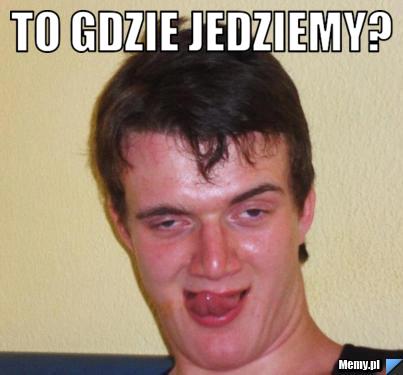 TO GDZIE JEDZIEMY? 