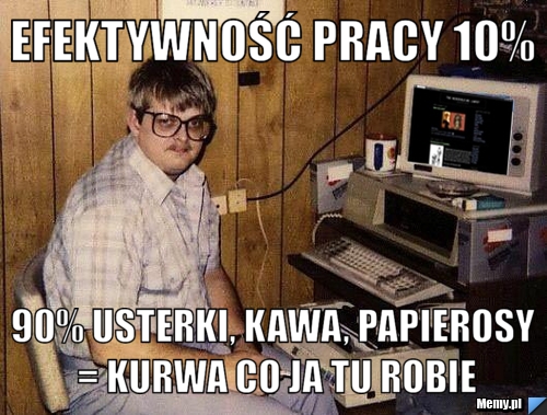 Efektywność pracy 10%  90% usterki, kawa, papierosy = kurwa co ja tu robie