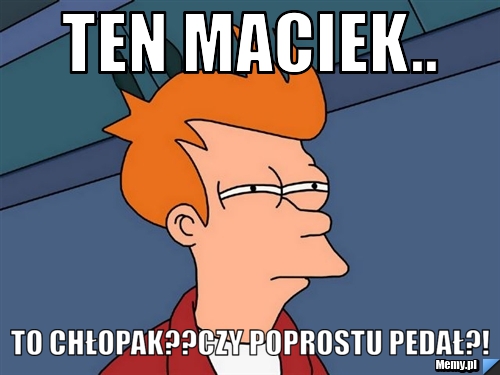 Ten maciek.. to chłopak??czy poprostu pedał?!