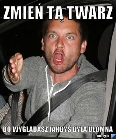 Zmień tą twarz  bo wyglądasz jakbyś była ułomna