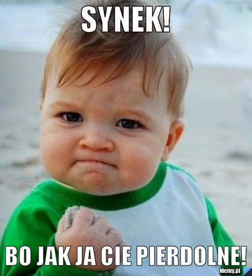 Synek! Bo jak ja Cie pierdolne!