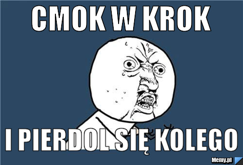 Cmok w krok i PIERDOL się kolego 