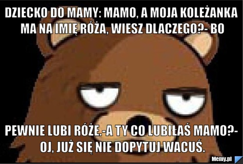 Dziecko do mamy: Mamo, a moja koleżanka ma na imię Róża, wiesz dlaczego?- Bo pewnie lubi róże.-A ty co lubiłaś mamo?- Oj, już się nie dopytuj Wacuś.