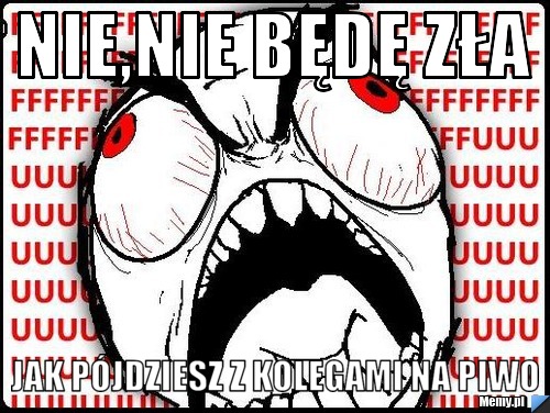 Nie,nie będę zła jak pójdziesz z kolegami na piwo