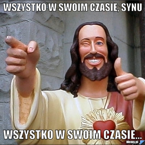 Wszystko w swoim czasie, synu wszystko w swoim czasie...