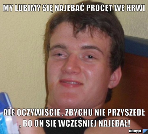 My lubimy się najebać procęt we krwi Ale oczywiście , Zbychu nie przyszedł , bo on się wcześniej najebał!
