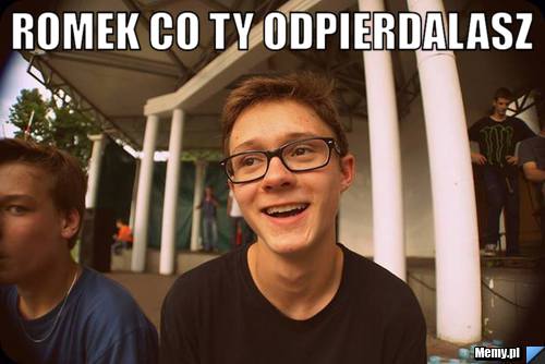 Romek co ty odpierdalasz 
