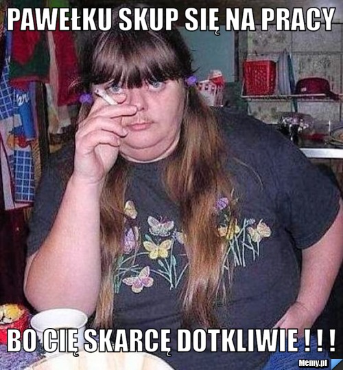 Pawełku skup się na pracy BO CIĘ SKARCĘ DOTKLIWIE ! ! !