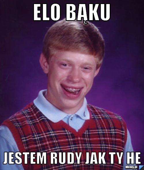 Elo Bąku  jestem rudy jak ty he