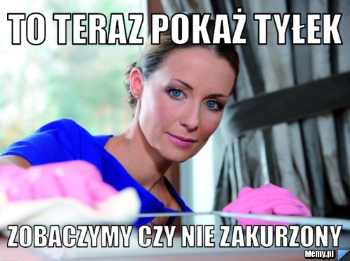 To teraz pokaż tyłek zobaczymy czy nie zakurzony