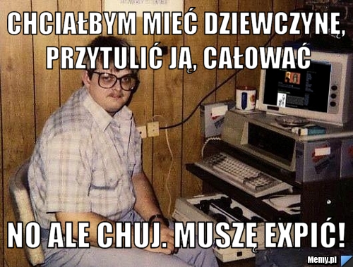 Chciałbym mieć dziewczynę, przytulić ją, całować no ale chuj. muszę expić!
