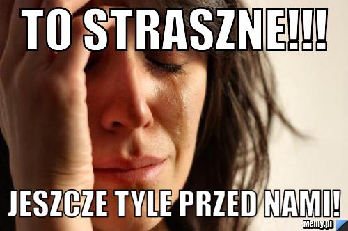 To straszne!!! Jeszcze tyle przed nami!