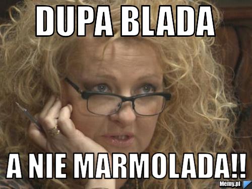 Dupa blada  a nie marmolada!!