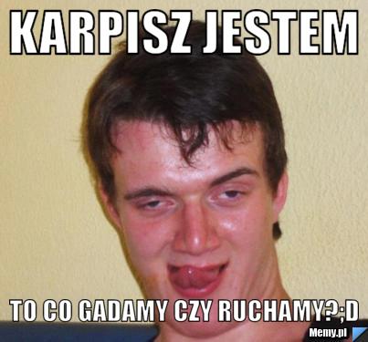 Karpisz jestem to co gadamy czy ruchamy?;D
