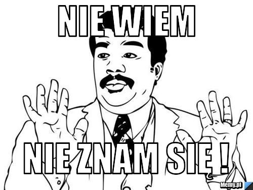 Nie wiem  Nie znam się !