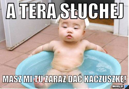 A tera słuchej masz mi tu zaraz dać kaczuszkę!