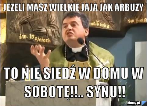 Jezeli masz wielkie jaja jak arbuzy to nie siedź w domu w sobotę!!.. synu!!