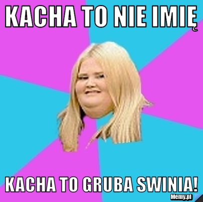 KACHA to nie imię kacha to gruba swinia!