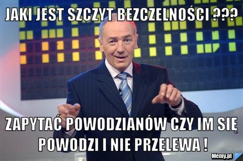 Jaki jest szczyt bezczelności ??? Zapytać powodzianów czy im się powodzi i nie przelewa !