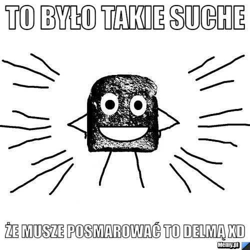 To było takie suche że musze posmarować to delmą xD
