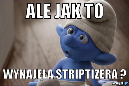 ALE JAK TO  WYNAJĘŁA STRIPTIZERA ?