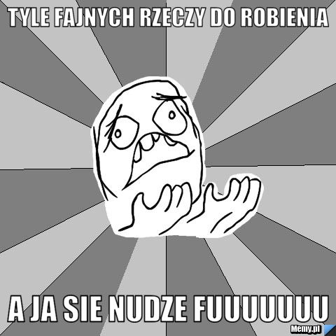 Tyle fajnych rzeczy do robienia A ja sie nudze Fuuuuuuu