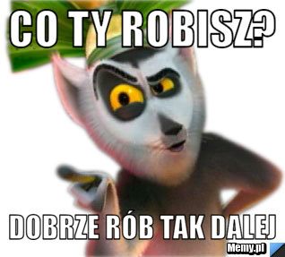 Co ty robisz? dobrze rób tak dalej