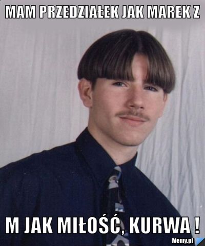 Mam przedziałek jak Marek z  M jak miłość, kurwa !